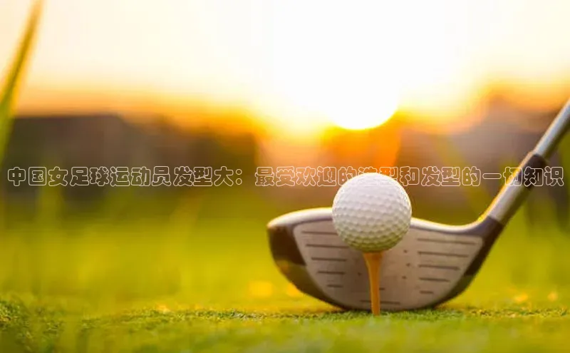 乐玩lewin国际百度社团赞助平台中国女足球运动员发型大：最受欢迎的造型和发型的一切知识