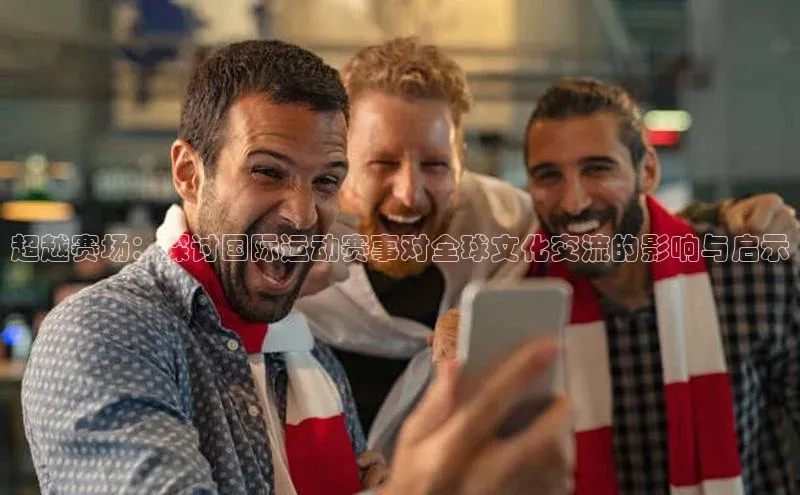 乐玩lewin官网入口视觉中国超越赛场：探讨国际运动赛事对全球文化交流的影响与启示