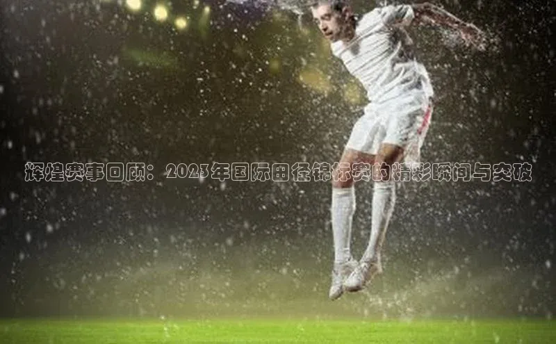 乐玩lehu唯一官网百度大脑辉煌赛事回顾：2023年国际田径锦标赛的精彩瞬间与突破